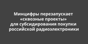 Минцифры перезапускает «сквозные проекты» для субсидирования покупки российской радиоэлектроники